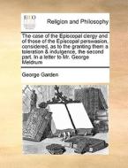 The Case Of The Episcopal Clergy And Of Those Of The Episcopal Perswasion, Considered, As To The Granting Them A Toleration & Indulgence, The Second P di George Garden edito da Gale Ecco, Print Editions