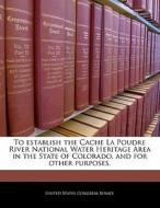 To Establish The Cache La Poudre River National Water Heritage Area In The State Of Colorado, And For Other Purposes. edito da Bibliogov
