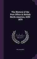 The History Of The Post Office In British North America, 1639-1870 di William Smith edito da Palala Press