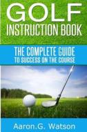 Golf Instruction Book: The Complete Guide to Success on the Course di Aaron G. Watson edito da Createspace
