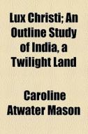 Lux Christi; An Outline Study Of India, A Twilight Land di Caroline Atwater Mason edito da General Books Llc