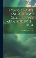 Hymns, Chants and Anthems, Selected and Arranged by J.H. Thom di John Hamilton Thom edito da LEGARE STREET PR