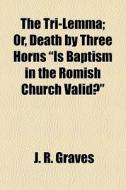 The Tri-lemma; Or, Death By Three Horns "is Baptism In The Romish Church Valid?" di J. R. Graves edito da General Books Llc