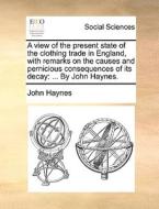 A View Of The Present State Of The Clothing Trade In England, With Remarks On The Causes And Pernicious Consequences Of Its Decay: ... By John Haynes. di John Haynes edito da Gale Ecco, Print Editions