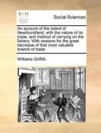 An Account Of The Island Of Newfoundland, With The Nature Of Its Trade, And Method Of Carrying On The Fishery. With Reasons For The Great Decrease Of  di Williams Griffith edito da Gale Ecco, Print Editions