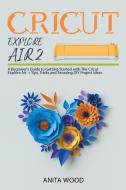 CRICUT EXPLORE AIR 2: A BEGINNER'S GUIDE di ANITA WOOD edito da LIGHTNING SOURCE UK LTD