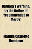 Barbara's Warning, By The Author Of 'recommended To Mercy', &c di Matilda Charlotte Houstoun edito da General Books Llc