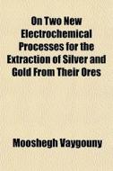 On Two New Electrochemical Processes For The Extraction Of Silver And Gold From Their Ores di Mooshegh Vaygouny edito da General Books Llc