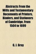 Abstracts From The Wills And Testamentary Documents Of Printers, Binders, And Stationers Of Cambridge, From 1504 To 1699 di Dave Gray, G. J. Gray edito da General Books Llc