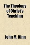 The Theology Of Christ's Teaching di John M. King edito da General Books