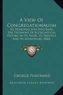 A View of Congregationalism: Its Principles and Doctrines, the Testimony of Ecclesiastical History in Its Favor, Its Practice and Its Advantages (1 di George Punchard edito da Kessinger Publishing
