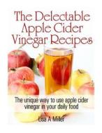 The Delectable Apple Cider Vinegar Recipes: The Unique Way to Use Apple Cider Vinegar in Your Daily Food di Lisa a. Miller edito da Createspace