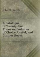 A Catalogue Of Twenty-five Thousand Volumes Of Choice, Useful, And Curious Books di John R Smith edito da Book On Demand Ltd.