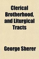Clerical Brotherhood, And Liturgical Tracts di George Sherer edito da General Books Llc