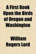 A   First Book Upon the Birds of Oregon and Washington; A Pocket Guide and Pupil's Assistant in a Study of the More Common Land Birds and a Few of the di William Rogers Lord edito da Rarebooksclub.com