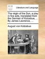 The Virgin Of The Sun, A Play In Five Acts, Translated From The German Of Kotzebue, ... By James Lawrence, ... di August Von Kotzebue edito da Gale Ecco, Print Editions