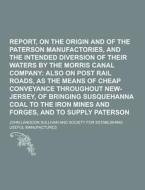 Report, On The Origin And Increase Of The Paterson Manufactories, And The Intended Diversion Of Their Waters By The Morris Canal Company di John Langdon Sullivan edito da Theclassics.us