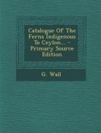 Catalogue of the Ferns Indigenous to Ceylon... di G. Wall edito da Nabu Press