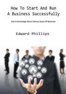 How to Start and Run a Business Successfully: Get a Knowledge about Various Types of Business di Edward Phillips edito da Createspace