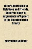 Letters Addressed To Relatives And Friends, Chiefly In Reply To Arguments In Support Of The Doctrine Of The Trinity di Mary Dana Shindler edito da General Books Llc