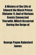 A History Of The Life Of Edward The Black Prince (volume 1); And Of Various Events Connected Therwith, Which Occurred During The Reign Of di George Payne Rainsford James edito da General Books Llc
