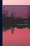 History of the Organization, Equipment and War Service of the Reginment of Bengal Artillery, Compiled From Published Works, Official Records and Vario di Francis William Stubbs edito da LEGARE STREET PR