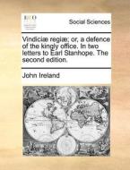Vindici Regi ; Or, A Defence Of The Kingly Office. In Two Letters To Earl Stanhope. The Second Edition di John Ireland edito da Gale Ecco, Print Editions