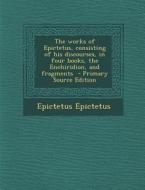 The Works of Epictetus, Consisting of His Discourses, in Four Books, the Enchiridion, and Fragments - Primary Source Edition di Epictetus Epictetus edito da Nabu Press