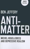 Anti-matter: Michel Houellebecq and Depressive Realism di Ben Jeffery edito da John Hunt Publishing