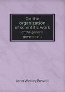 On The Organization Of Scientific Work Of The General Government di John Wesley Powell edito da Book On Demand Ltd.