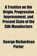A Treatise On The Origin, Progressive Improvement, And Present State Of The Silk Manufacture di George Richardson Porter edito da General Books Llc