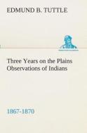 Three Years on the Plains Observations of Indians, 1867-1870 di Edmund B. Tuttle edito da TREDITION CLASSICS