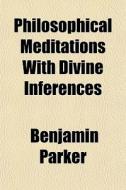 Philosophical Meditations, With Divine Inferences di Benjamin Parker edito da General Books Llc