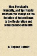 Man, Physically, Mentally, And Spiritually Considered; Essays On The Relation Of Natural Laws To The Restoration And Maintenance Of Health di B. Copson Garratt edito da General Books Llc