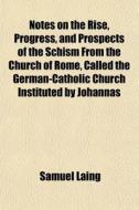 Notes On The Rise, Progress, And Prospects Of The Schism From The Church Of Rome, Called The German-catholic Church Instituted By Johannas di Samuel Laing edito da General Books Llc