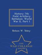 History 7th Field Artillery Battalion: World War II, Part 1 - War College Series di Nelson W. Tobey edito da WAR COLLEGE SERIES