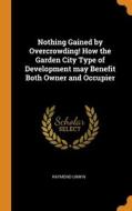 Nothing Gained By Overcrowding! How The Garden City Type Of Development May Benefit Both Owner And Occupier di Raymond Unwin edito da Franklin Classics