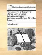 The Anatomy Of The Gravid Uterus. With Practical Inferences Relative To Pregnancy And Labour. By John Burns, ... di John Burns edito da Gale Ecco, Print Editions