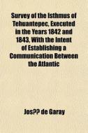 Survey Of The Isthmus Of Tehuantepec, Executed In The Years 1842 And 1843, With The Intent Of Establishing A Communication Between The Atlantic di Jos De Garay, Josa De Garay edito da General Books Llc