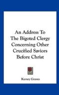 An Address to the Bigoted Clergy Concerning Other Crucified Saviors Before Christ di Kersey Graves edito da Kessinger Publishing