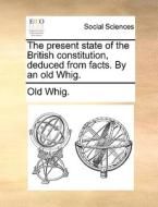 The Present State Of The British Constitution, Deduced From Facts. By An Old Whig. di Whig Old Whig edito da Gale Ecco, Print Editions