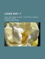 Louis Xvii (1); Sa Vie, Son Agonie, Sa Mort Captivite De La Famille Royale Au Temple di Alcide De Beauchesne edito da General Books Llc