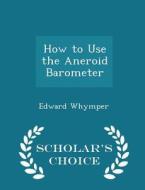 How To Use The Aneroid Barometer - Scholar's Choice Edition di Edward Whymper edito da Scholar's Choice