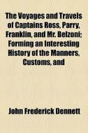 The Voyages And Travels Of Captains Ross, Parry, Franklin, And Mr. Belzoni; Forming An Interesting History Of The Manners, Customs, And di John Frederick Dennett edito da General Books Llc