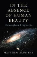 In the Absence of Human Beauty: Philosophical Fragments di Matthew Alun Ray edito da IFF BOOKS