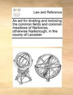 An Act For Dividing And Inclosing The Common Fields And Common Meadows Of Narborow, Otherwise Narborough, In The County Of Leicester. di Multiple Contributors edito da Gale Ecco, Print Editions