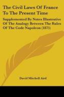 The Civil Laws of France to the Present Time: Supplemented by Notes Illustrative of the Analogy Between the Rules of the Code Napoleon (1875) di David Mitchell Aird edito da Kessinger Publishing