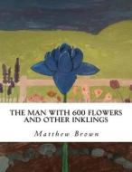The Man with 600 Flowers and Other Inklings: A Collection of Short Works di Matthew W. Brown edito da Createspace Independent Publishing Platform