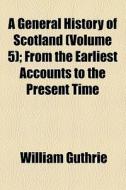 A General History Of Scotland (volume 5); From The Earliest Accounts To The Present Time di William Guthrie edito da General Books Llc