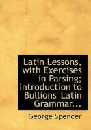 Latin Lessons, With Exercises In Parsing; Introduction To Bullions' Latin Grammar... di George Spencer edito da Bibliolife